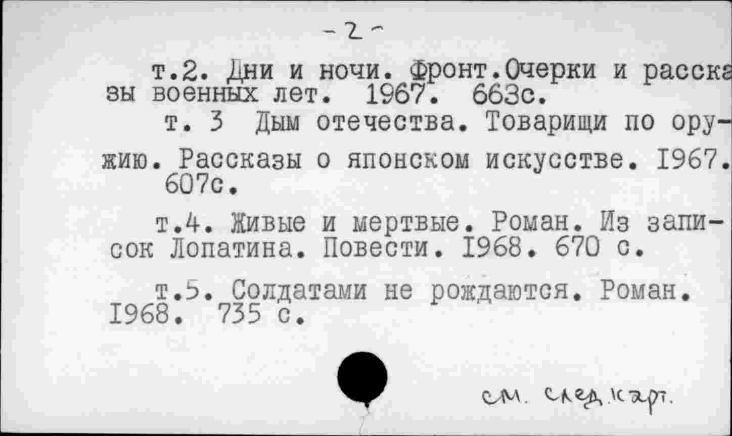 ﻿т.2. Дни и ночи. Фронт.Очерки и расск вы военных лет. 1967. 663с.
т. 3 Дым отечества. Товарищи по оружию. Рассказы о японском искусстве. 1967 607с.
т.4. Живые и мертвые. Роман. Из записок Лопатина. Повести. 1968. 670 с.
т.5. Солдатами не рождаются. Роман. 1968. 735 с.
